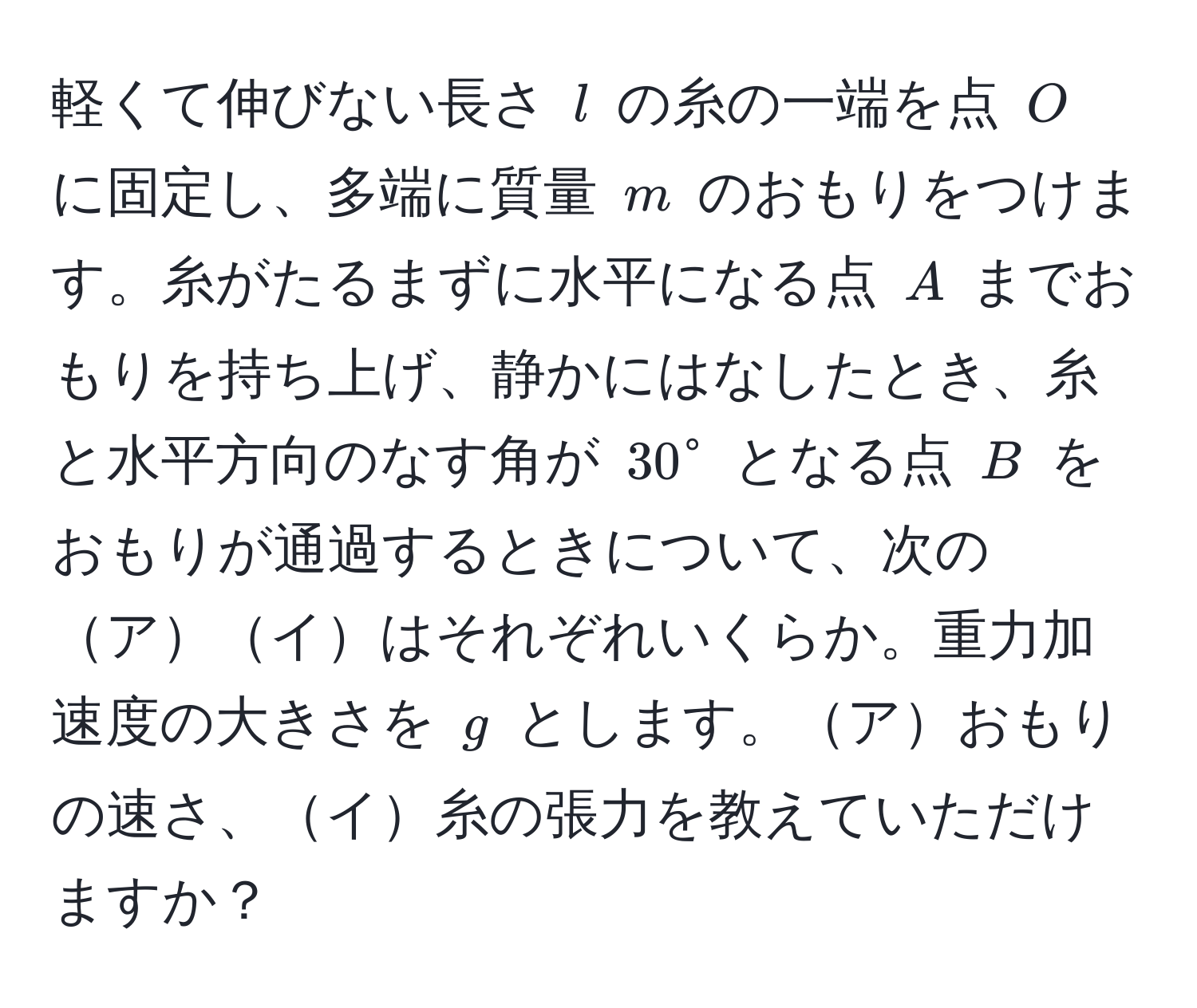 軽くて伸びない長さ ( l ) の糸の一端を点 ( O ) に固定し、多端に質量 ( m ) のおもりをつけます。糸がたるまずに水平になる点 ( A ) までおもりを持ち上げ、静かにはなしたとき、糸と水平方向のなす角が ( 30° ) となる点 ( B ) をおもりが通過するときについて、次のアイはそれぞれいくらか。重力加速度の大きさを ( g ) とします。アおもりの速さ、イ糸の張力を教えていただけますか？