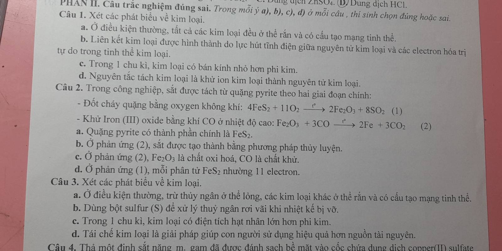 Dùng địch ZhSO₄. D/ Dung dịch HCl.
PHAN II. Câu trắc nghiệm đúng sai. Trong mỗi ý a), b), c), d) ở mỗi câu , thí sinh chọn đúng hoặc sai.
Câu 1. Xét các phát biểu về kim loại.
a. Ở điều kiện thường, tất cả các kim loại đều ở thể rắn và có cấu tạo mạng tinh thể.
b. Liên kết kim loại được hình thành do lực hút tĩnh điện giữa nguyên tử kim loại và các electron hóa trị
tự do trong tinh thể kim loại.
c. Trong 1 chu kì, kim loại có bán kính nhỏ hơn phi kim.
d. Nguyên tắc tách kim loại là khử ion kim loại thành nguyên tử kim loại.
Câu 2. Trong công nghiệp, sắt được tách từ quặng pyrite theo hai giai đoạn chính:
- Đốt cháy quặng bằng oxygen không khí: 4FeS_2+11O_2xrightarrow t°2Fe_2O_3+8SO_2 (1
- Khử Iron (III) oxide bằng khí CO ở nhiệt độ cao: Fe_2O_3+3COxrightarrow t°2Fe+3CO_2 (2)
a. Quặng pyrite có thành phần chính là FeS_2.
b. Ở phản ứng (2), sắt được tạo thành bằng phương pháp thủy luyện.
c. Ở phản ứng (2), e_2O_3 là chất oxi hoá, CO là chất khử.
d. Ở phản ứng (1), mỗi phân tử FeS₂ nhường 11 electron.
Câu 3. Xét các phát biểu về kim loại.
a. Ở điều kiện thường, trừ thủy ngân ở thể lỏng, các kim loại khác ở thể rắn và có cấu tạo mạng tinh thể.
b. Dùng bột sulfur (S) để xử lý thuỷ ngân rơi vãi khi nhiệt kế bị vỡ.
c. Trong 1 chu kì, kim loại có điện tích hạt nhân lớn hơn phi kim.
d. Tái chế kim loại là giải pháp giúp con người sử dụng hiệu quả hơn nguồn tài nguyên.
Câu 4. Thả một định sắt năng m. gam đã được đánh sach bề mặt vào cốc chứa dung dich copper(II) sulfate