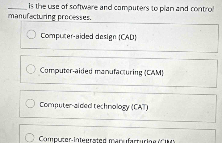 is the use of software and computers to plan and control
manufacturing processes.
Computer-aided design (CAD)
Computer-aided manufacturing (CAM)
Computer-aided technology (CAT)
Computer-integrated manufacturing (CIM)