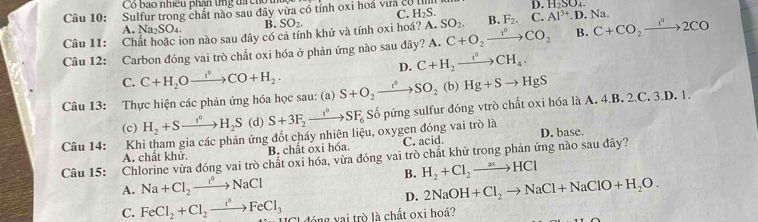 Có bao nhiều phân tng đá ch
C. H_2S. D. H_2SO_4.
Câu 10: Sulfur trong chất nào sau đây vừa có tính oxi hoá vưa có ị
A. N a_2SO_4. B. SO_2.
Câu 11: Chất hoặc ion nào sau đây có cả tính khử và tính oxi hoá? A. SO_2. B. F_2. C. Al^(3+).D.. Na
Câu 12: Carbon đóng vai trò chất oxi hóa ở phản ứng nào sau đây? A. C+O_2xrightarrow f°CO_2 B. C+CO_2xrightarrow e°2CO
D. C+H_2xrightarrow I^0CH_4.
C. C+H_2Oxrightarrow []+HCO+H_2.
Câu 13: Thực hiện các phản ứng hóa học sau: (a) S+O_2xrightarrow c_2SO_2(b)Hg+Sto HgS
(c) H_2+Sto H_2S (d) S+3F_2xrightarrow I^0SF_6 Số pứng sulfur đóng vtrò chất oxi hóa là A. 4.B. 2.C. 3.D. 1.
Câu 14: Khi tham gia các phản ứng đốt cháy nhiên liệu, oxygen đóng vai trò là D. base.
Câu 15: Chlorine vừa đóng vai trò chất oxi hóa, vừa đóng vai trò chất khử trong phản ứng nào sau đây? A. chất khử. B. chất oxi hóa. C. acid.
A. Na+Cl_2to NaCl B. H_2+Cl_2to HCl
D. 2NaOH+Cl_2to NaCl+NaClO+H_2O.
C. FeCl_2+Cl_2xrightarrow t°FeCl_3 đóng vai trò là chất oxi hoá?