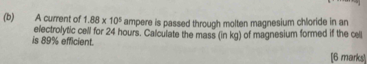 A current of 1.88* 10^5 ampere is passed through molten magnesium chloride in an 
electrolytic cell for 24 hours. Calculate the mass (in kg) of magnesium formed if the cell 
is 89% efficient. 
[6 marks]