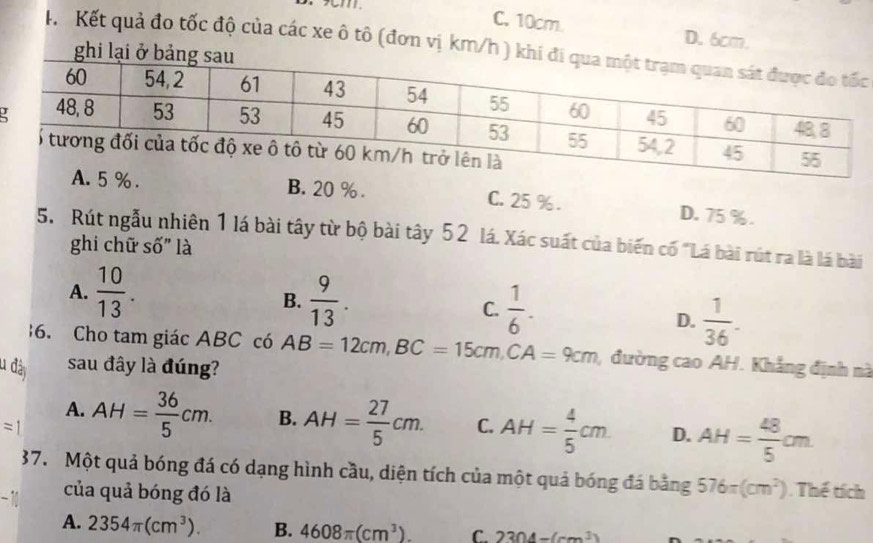 cm
C. 10cm. D. 6cm.
K. Kết quả đo tốc độ của các xe ô tô (đơn vị km/h c
B. 20 %. C. 25 %. D. 75 %.
5. Rút ngẫu nhiên 1 lá bài tây từ bộ bài tây 52 lá. Xác suất của biến cố "Lá bài rút ra là lá bài
ghi chữ số" là
A.  10/13 .  9/13 . C.  1/6 . 
B.
D.  1/36 . 
6. Cho tam giác ABC có
u đày sau đây là đúng? AB=12cm, BC=15cm, CA=9cm , đường cao AH. Khẳng định nà
A.
= AH= 36/5 cm. B. AH= 27/5 cm. C. AH= 4/5 cm D. AH= 48/5 cm
37. Một quả bóng đá có dạng hình cầu, diện tích của một quả bóng đá bằng 576π (cm^2). Thể tích
của quả bóng đó là
A. 2354π (cm^3). B. 4608π (cm^3). C. 2304-(cm^3)