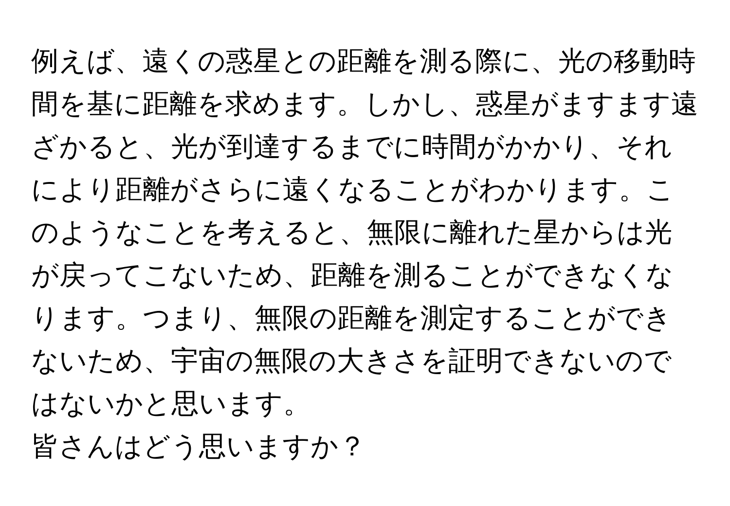 例えば、遠くの惑星との距離を測る際に、光の移動時間を基に距離を求めます。しかし、惑星がますます遠ざかると、光が到達するまでに時間がかかり、それにより距離がさらに遠くなることがわかります。このようなことを考えると、無限に離れた星からは光が戻ってこないため、距離を測ることができなくなります。つまり、無限の距離を測定することができないため、宇宙の無限の大きさを証明できないのではないかと思います。

皆さんはどう思いますか？