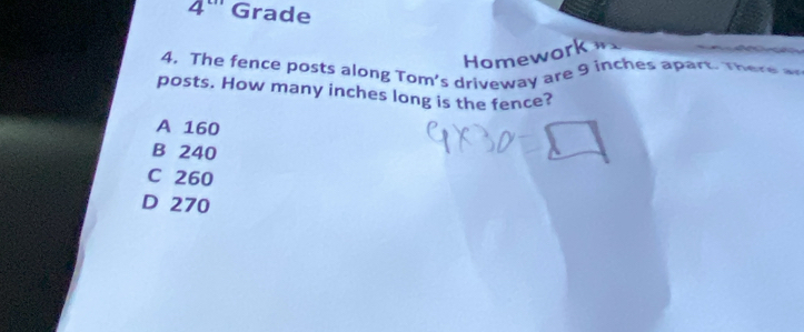 angle ''' Grade
Homework 
4. The fence posts along Tom's driveway are 9 inches apart. There 
posts. How many inches long is the fence?
A 160
B 240
C 260
D 270