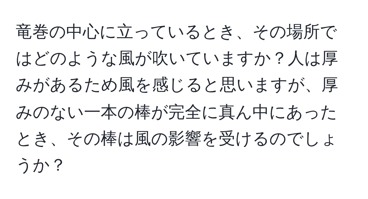 竜巻の中心に立っているとき、その場所ではどのような風が吹いていますか？人は厚みがあるため風を感じると思いますが、厚みのない一本の棒が完全に真ん中にあったとき、その棒は風の影響を受けるのでしょうか？