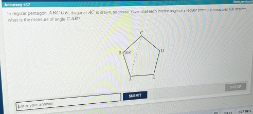 Accuracy +37
In regular pentagon ABCDE, diagonal AC is drawn, as shown. Given that each interior angle of a regular pentagon measures 108 degrees,
what is the measure of angle CAB 7
GIVE UP
Enter your answer SUBMIT
3:27 INTL