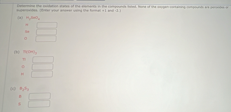 Determine the oxidation states of the elements in the compounds listed. None of the oxygen-containing compounds are peroxides or 
superoxides. (Enter your answer using the format +1 and -2.) 
(a) H_2SeO_4
H □
Se □ 
□ 
(b) Tl(OH)_3
TI □ 
□
H □
(c) B_2S_3
B □ 
s □