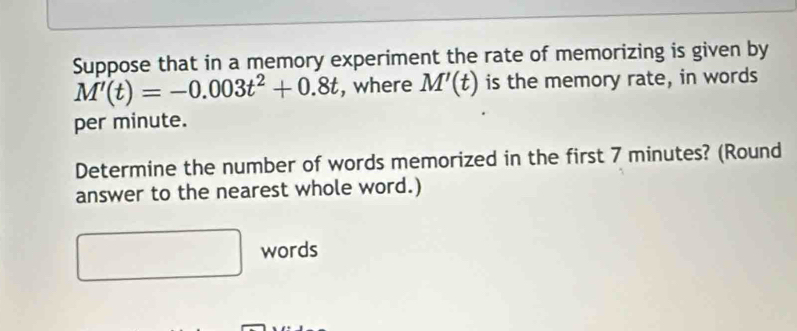 Suppose that in a memory experiment the rate of memorizing is given by
M'(t)=-0.003t^2+0.8t , where M'(t) is the memory rate, in words 
per minute. 
Determine the number of words memorized in the first 7 minutes? (Round 
answer to the nearest whole word.) 
words