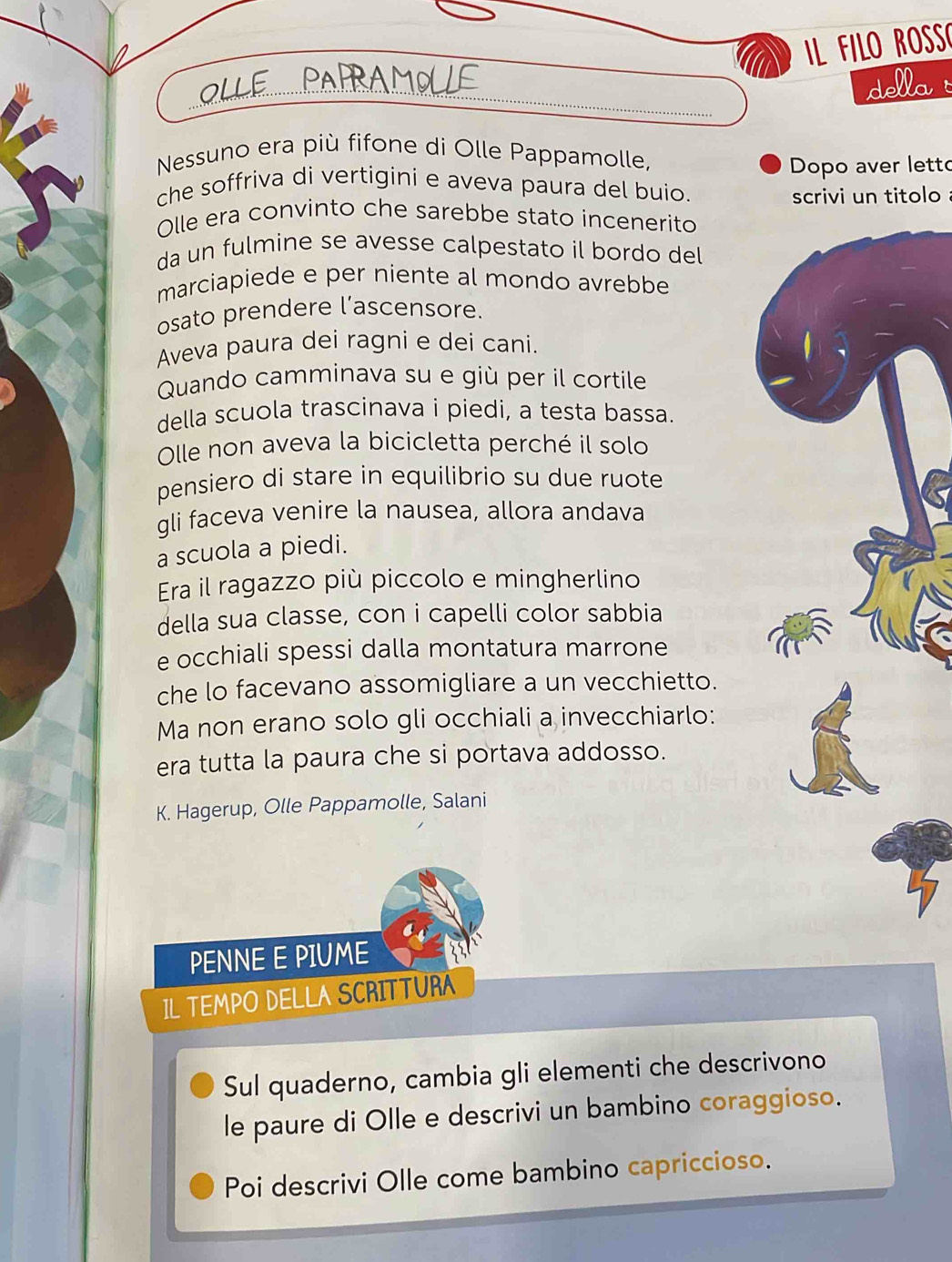 FILO ROS
_
della
Nessuno era più fifone di Olle Pappamolle,
Dopo aver letto
che soffriva di vertigini e aveva paura del buio.
scrivi un titolo 
Olle era convinto che sarebbe stato incenerito
da un fulmine se avesse calpestato il bordo del
marciapiede e per niente al mondo avrebbe
osato prendere l’ascensore.
Aveva paura dei ragni e dei cani.
Quando camminava su e giù per il cortile
della scuola trascinava i piedi, a testa bassa.
Olle non aveva la bicicletta perché il solo
pensiero di stare in equilibrio su due ruote
gli faceva venire la nausea, allora andava
a scuola a piedi.
Era il ragazzo più piccolo e mingherlino
della sua classe, con i capelli color sabbia
e occhiali spessi dalla montatura marrone
che lo facevano assomigliare a un vecchietto.
Ma non erano solo gli occhiali a invecchiarlo:
era tutta la paura che si portava addosso.
K. Hagerup, Olle Pappamolle, Salani
PENNE E PIUME
IL TEMPO DELLA SCRITTURA
Sul quaderno, cambia gli elementi che descrivono
le paure di Olle e descrivi un bambino coraggioso.
Poi descrivi Olle come bambino capriccioso.