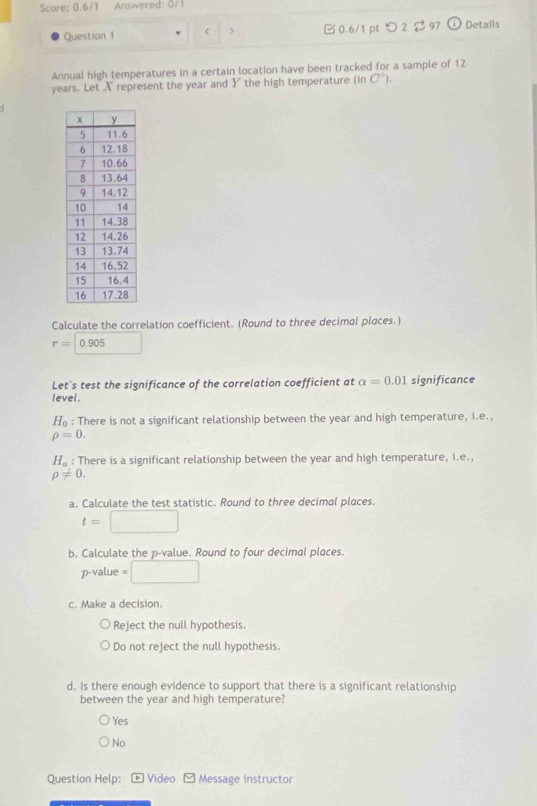 Score: 0.6/1 Answered: 0/1
Question 1 < > □0.6/1 pt つ 2 $ 97 odot Details
Annual high temperatures in a certain location have been tracked for a sample of 12
years. Let X represent the year and Y the high temperature (in C°). 
Calculate the correlation coefficient. (Round to three decimal places.)
r=0.905
Let's test the significance of the correlation coefficient at alpha =0.01 significance
level.
H_0 : There is not a significant relationship between the year and high temperature, i.e.,
rho =0.
H_a : There is a significant relationship between the year and high temperature, i.e.,
rho != 0. 
a. Calculate the test statistic. Round to three decimal places.
t=□
b. Calculate the p -value. Round to four decimal places.
p -value =□
c. Make a decision.
Reject the null hypothesis.
Do not reject the null hypothesis.
d. Is there enough evidence to support that there is a significant relationship
between the year and high temperature?
Yes
No
Question Help: Video overline v Message instructor