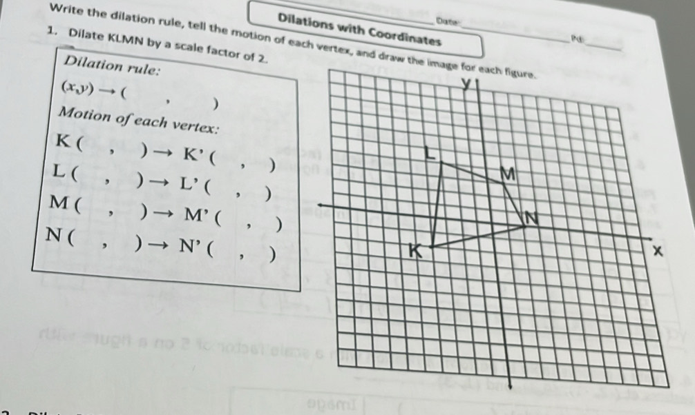 Dute 
Dilations with Coordinates 
_ 
Pc 
1. Dilate KLMN by a scale factor of 2. Write the dilation rule, tell the motion of each vertex, and draw the image for each figure. 
Dilation rule:
(x,y) to (,)
Motion of each vertex:
K(,)to K'(,)
L(,)to L'(,)
M(,)to M^,(,)
N(,)to N'(,)