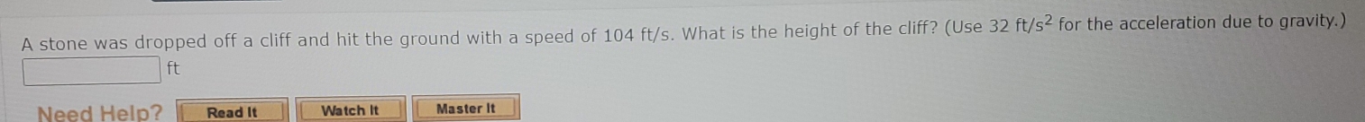 A stone was dropped off a cliff and hit the ground with a speed of 104 ft/s. What is the height of the cliff? (Use 32ft/s^2 for the acceleration due to gravity.)
ft
Need Help? Read It Watch It Master It