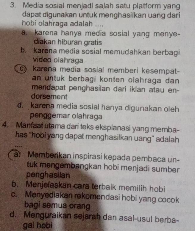 Media sosial menjadi salah satu platform yang
dapat digunakan untuk menghasilkan uang dari
hobi olahraga adalah ....
a. karena hanya media sosial yang menye-
diakan hiburan gratis
b. karena media sosial memudahkan berbagi
video olahraga
c karena media sosial memberi kesempat-
an untuk berbagi konten olahraga dan 
mendapat penghasilan dari iklan atau en-
dorsement
d. karena media sosial hanya digunakan oleh
penggemar olahraga
4. Manfaat utama dari teks eksplanasi yang memba-
has “hobi yang dapat menghasilkan uang” adalah
a Memberikan inspirasi kepada pembaca un-
tuk mengembangkan hobi menjadi sumber
penghasilan
b. Menjelaskan cara terbaik memilih hobi
c. Menyediakan rekomendasi hobi yang cocok
bagi semua orang
d. Menguraikan sejarah dan asal-usul berba-
gai hobi