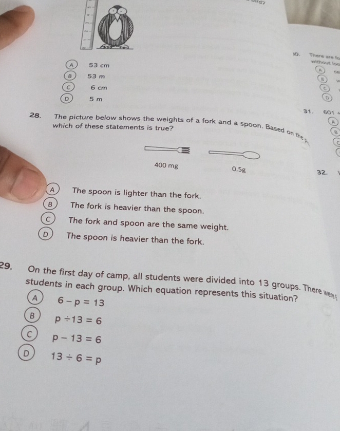 There are fo without ls
A ) 53 cm
A
B 53 m
a v
c) 6 cm
D 5 m D
31. 601
A
28. The picture below shows the weights of a fork and a spoon. Based on the B
which of these statements is true?
400 mg 0.5g
32.
A The spoon is lighter than the fork.
B The fork is heavier than the spoon.
C) The fork and spoon are the same weight.
D) The spoon is heavier than the fork.
29. On the first day of camp, all students were divided into 13 groups. There were
students in each group. Which equation represents this situation?
A 6-p=13
B p/ 13=6
C p-13=6
D 13/ 6=p