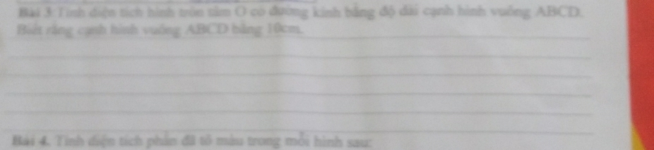 Tính diện tích hình tròn tâm O co đường kinh bằng độ dài cạnh hình vuống ABCD. 
Biết rằng cạnh hình vuống ABCD bằng 10cm._ 
_ 
_ 
_ 
_ 
__ 
Bài 4, Tính diện tích phản đã tổ màu trong môi hình sau: