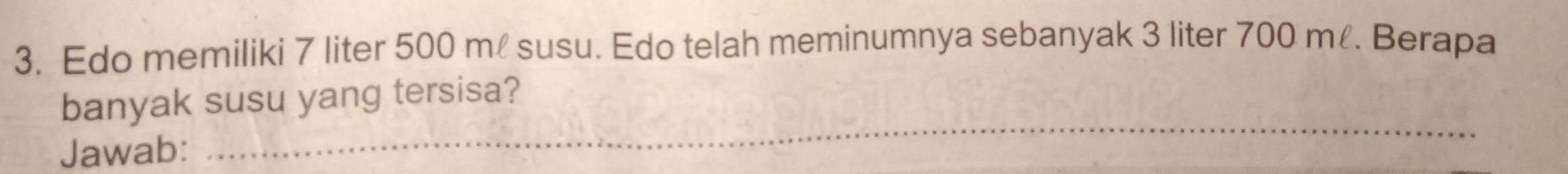 Edo memiliki 7 liter 500 m susu. Edo telah meminumnya sebanyak 3 liter 700 m. Berapa 
_ 
banyak susu yang tersisa? 
Jawab: