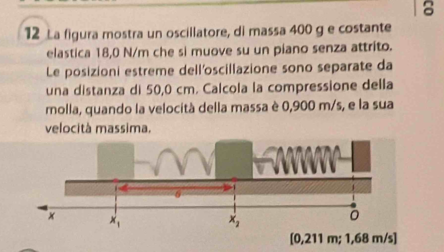 8
12 La figura mostra un oscillatore, di massa 400 g e costante
elastica 18,0 N/m che si muove su un piano senza attrito.
Le posizioni estreme dell'oscillazione sono separate da
una distanza di 50,0 cm. Calcola la compressione della
molla, quando la velocità della massa è 0,900 m/s, e la sua
velocità massima.
[0,211 m; 1,68 m/s]