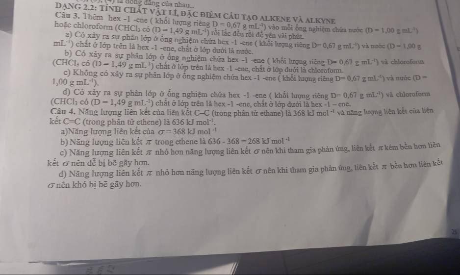 1,1+1 là đồng đăng của nhau
DẠNG 2.2: Tính ChấT vật lÍ, đặc điêm cầu tạo alKeNe và alkyne
Câu 3. Thêm hex -1 -ene ( khối lượng riêng D=0,67gmL^(-1)) vào mỗi ống nghiệm chứa nước (D=1,00gmL^(-1))
hoặc chloroform (CHCl₃ có (D=1,49gmL^(-1)) rồi lắc đều rồi đề yên vài phút.
a) Có xảy ra sự phân lớp ở ổng nghiệm chứa hex -1 -ene ( khổi lượng riêng D=0,67gmL^(-1)) và nước (D=1,00g
mL^(-1)) chất ở lớp trên là hex -1 -ene, chất ở lớp dưới là nước.
b) Có xảy ra sự phân lớp ở ổng nghiệm chứa hex -1 -ene ( khổi lượng riêng D=0.67gmL^(-1)) và chloroform
(CHCl_3 có (D=1,49gmL^(-1)) chất ở lớp trên là hex -1 -ene, chất ở lớp đưới là chloroform.
c) Không có xảy ra sự phân lớp ở ống nghiệm chứa hex -1 -ene ( khổi lượng riêng D=0,67gmL^(-1)) và nước (D=
1,00gmL^(-1)).
d) Có xảy ra sự phân lớp ở ống nghiệm chứa hex -1 -ene ( khổi lượng riêng D=0,67gmL^(-1)) vå chloroform
(CHCl_3 có (D=1,49gmL^(-1)) chất ở lớp trên là hex -1 -ene, chất ở lớp dưới là hex -1 -cn C.
Câu 4. Năng lượng liên kết của liên kết C-C (trong phân tử ethane) là 368kJmol^(-1) và năng lượng liên kết của liên
kết C=C (trong phân tử ethene) là 636 kJ moI^(-1).
a)Năng lượng liên kết của sigma =368kJmol^(-1)
b) Năng lượng liên kết π trong ethene là 636-368=268kJmol^(-1)
c) Năng lượng liên kết π nhỏ hơn năng lượng liên kết σ nên khi tham gia phản ứng, liên kết π kém bền hơn liên
kết σ nên dễ bị bẽ gãy hơn.
d) Năng lượng liên kết π nhỏ hơn năng lượng liên kết σnên khi tham gia phản ứng, liên kết π bền hơn liên kết
σ nên khó bị bẽ gãy hơn.
25