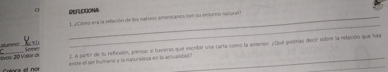 CE REFLEXIONA: 
_ 
_1. ¿Cómo era la relación de los nativos americanos con su entorno natural? 
alumno: 
_tivos: 20 Valor de 2. A partir de tu reflexión, piensa: si tuvieras que escribir una carta como la anterior. ¿Qué podrías decir sobre la relación que hay 
Semes 
_ 
loca el nor entre el ser humano y la naturaleza en la actualidad?