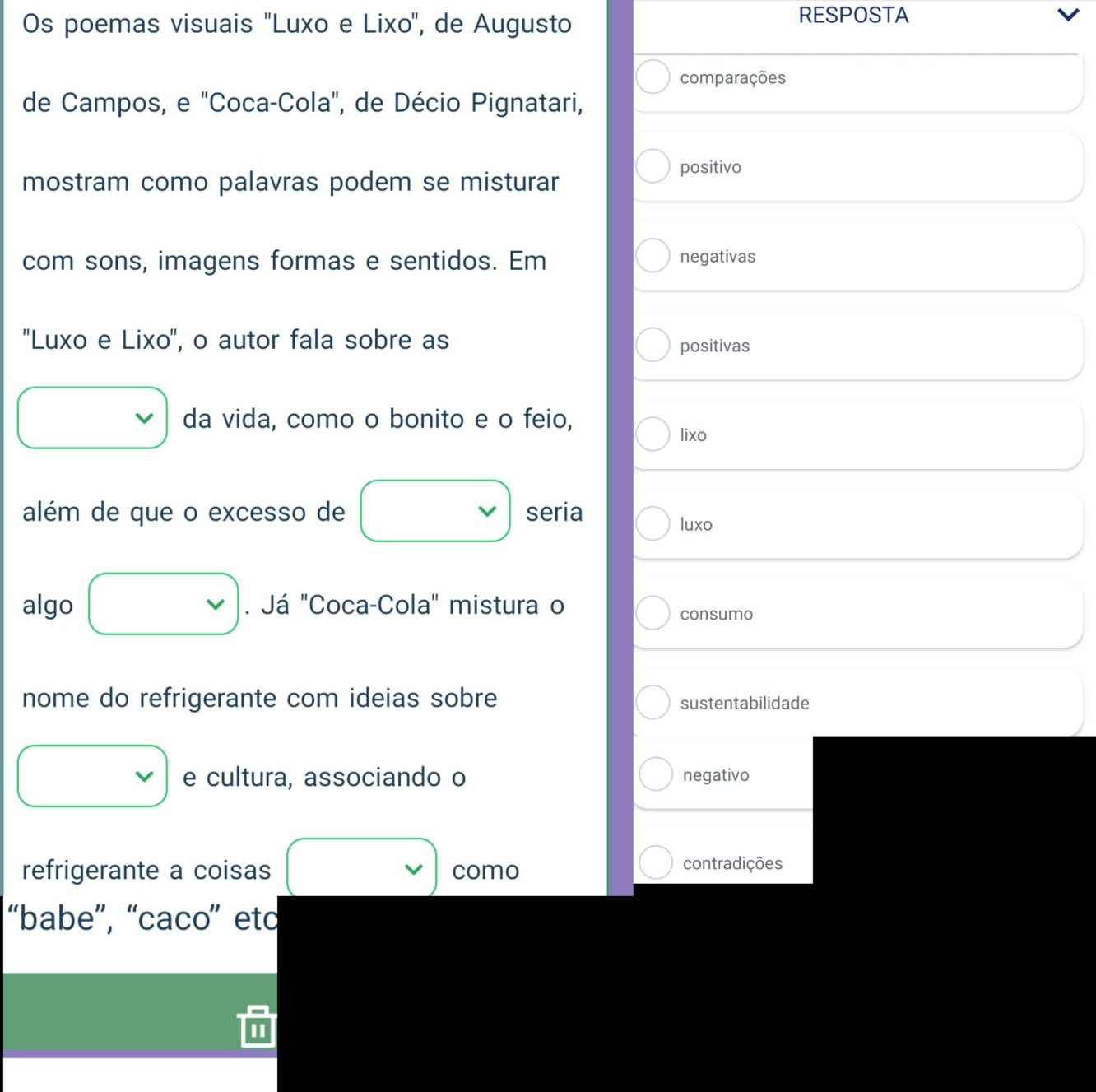 Os poemas visuais ''Luxo e Lixo'', de Augusto 
RESPOSTA v 
comparações 
de Campos, e "Coca-Cola", de Décio Pignatari, 
mostram como palavras podem se misturar 
positivo 
com sons, imagens formas e sentidos. Em negativas 
''Luxo e Lixo'', o autor fala sobre as 
positivas 
□ da vida, como o bonito e o feio, 
lixo 
além de que o excesso de vee seria 
luxo 
algo □ . Já "Coca-Cola" mistura o 
consumo 
nome do refrigerante com ideias sobre sustentabilidade 
□ . e cultura, associando o negativo 
refrigerante a coisas vee como contradições 
“babe”, “caco” eto 
II