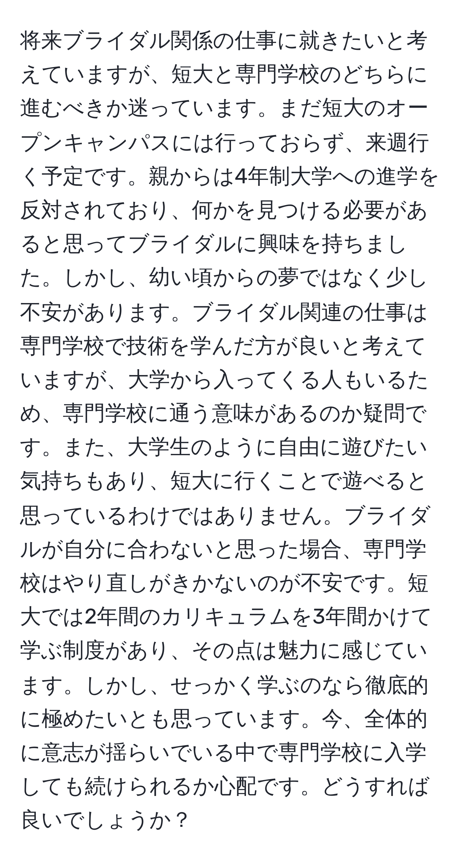 将来ブライダル関係の仕事に就きたいと考えていますが、短大と専門学校のどちらに進むべきか迷っています。まだ短大のオープンキャンパスには行っておらず、来週行く予定です。親からは4年制大学への進学を反対されており、何かを見つける必要があると思ってブライダルに興味を持ちました。しかし、幼い頃からの夢ではなく少し不安があります。ブライダル関連の仕事は専門学校で技術を学んだ方が良いと考えていますが、大学から入ってくる人もいるため、専門学校に通う意味があるのか疑問です。また、大学生のように自由に遊びたい気持ちもあり、短大に行くことで遊べると思っているわけではありません。ブライダルが自分に合わないと思った場合、専門学校はやり直しがきかないのが不安です。短大では2年間のカリキュラムを3年間かけて学ぶ制度があり、その点は魅力に感じています。しかし、せっかく学ぶのなら徹底的に極めたいとも思っています。今、全体的に意志が揺らいでいる中で専門学校に入学しても続けられるか心配です。どうすれば良いでしょうか？