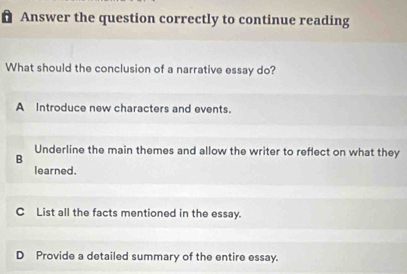 Answer the question correctly to continue reading
What should the conclusion of a narrative essay do?
A Introduce new characters and events.
Underline the main themes and allow the writer to reflect on what they
B
learned.
C List all the facts mentioned in the essay.
D Provide a detailed summary of the entire essay.