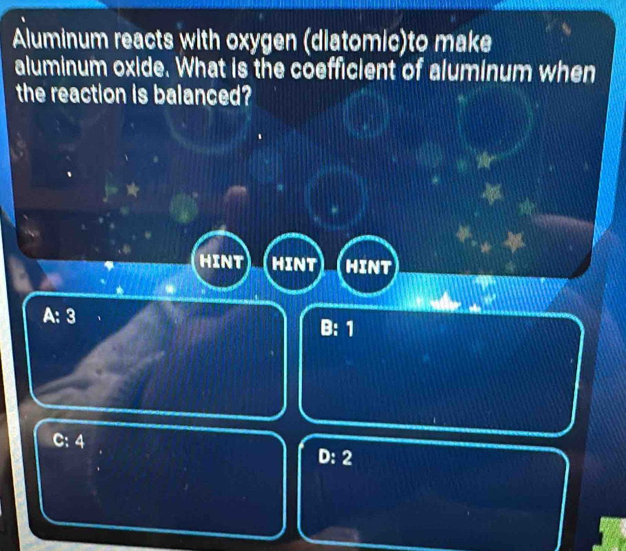 Aluminum reacts with oxygen (diatomic)to make
aluminum oxide. What is the coefficient of aluminum when
the reaction is balanced?
HINT HINT HINT
A: 3
B: 1
C: 4
D: 2