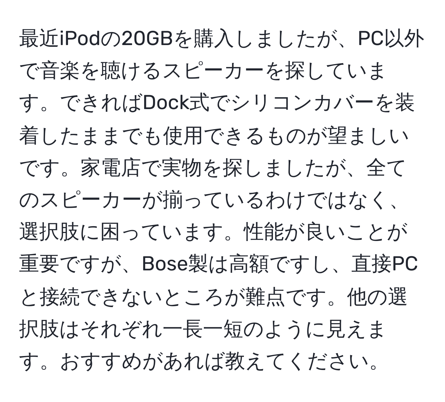 最近iPodの20GBを購入しましたが、PC以外で音楽を聴けるスピーカーを探しています。できればDock式でシリコンカバーを装着したままでも使用できるものが望ましいです。家電店で実物を探しましたが、全てのスピーカーが揃っているわけではなく、選択肢に困っています。性能が良いことが重要ですが、Bose製は高額ですし、直接PCと接続できないところが難点です。他の選択肢はそれぞれ一長一短のように見えます。おすすめがあれば教えてください。