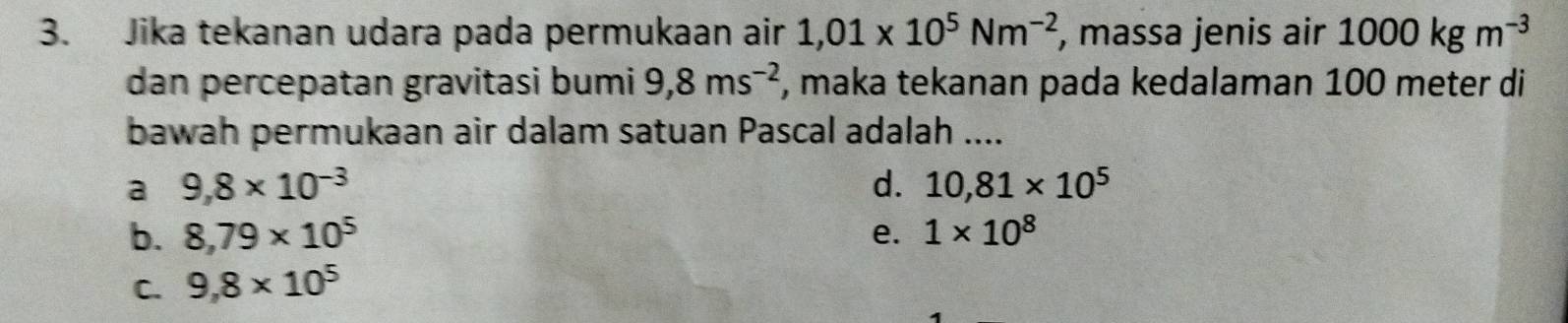 Jika tekanan udara pada permukaan air 1,01* 10^5Nm^(-2) , massa jenis air 1000kgm^(-3)
dan percepatan gravitasi bumi 9,8ms^(-2) , maka tekanan pada kedalaman 100 meter di
bawah permukaan air dalam satuan Pascal adalah ....
a 9,8* 10^(-3)
d. 10,81* 10^5
b. 8,79* 10^5 e. 1* 10^8
C. 9,8* 10^5