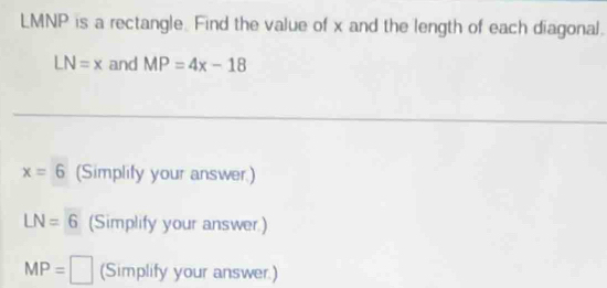 LMNP is a rectangle. Find the value of x and the length of each diagonal.
LN=x and MP=4x-18
x=6 (Simplify your answer.)
LN=6 (Simplify your answer)
MP= | (Simplify your answer.)