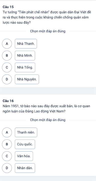 Tư tưởng "Tiên phát chế nhân" được quân dân Đại Việt đề
ra và thực hiện trong cuộc kháng chiến chống quân xâm
lược nào sau đây?
Chọn một đáp án đúng
A Nhà Thanh.
B Nhà Minh.
C Nhà Tống.
D Nhà Nguyên.
Câu 16
Năm 1951, tờ báo nào sau đây được xuất bản, là cơ quan
ngôn luận của Đảng Lao động Việt Nam?
Chọn một đáp án đúng
A Thanh niên.
B Cứu quốc.
C Văn hóa.
D Nhân dân.