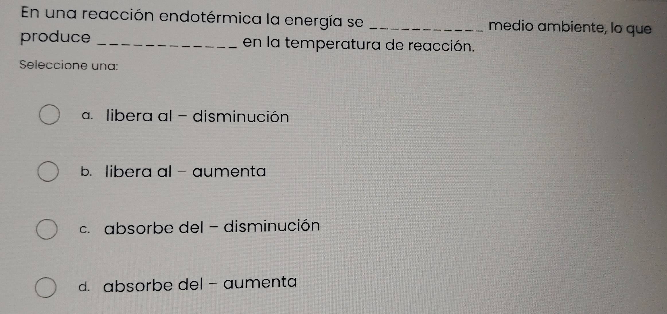 En una reacción endotérmica la energía se _medio ambiente, lo que
produce _en la temperatura de reacción.
Seleccione una:
a. libera al - disminución
b. libera al - aumenta
c. absorbe del - disminución
d. absorbe del - aumenta