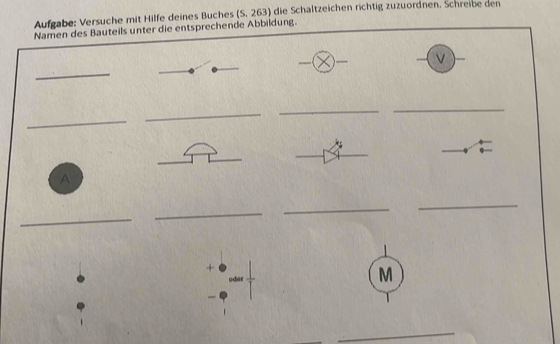 Aufgabe: Versuche mit Hilfe deines Buches (S. 263) die Schaltzeichen richtig zuzuordnen. Schreibe den 
Namen des Bauteils unter die entsprechende Abbildung. 
— 
_ 
_ 
_ 
_ 
_ 
A 
_ 
_ 
_ 
_ 
+ 
oder 
M 
_