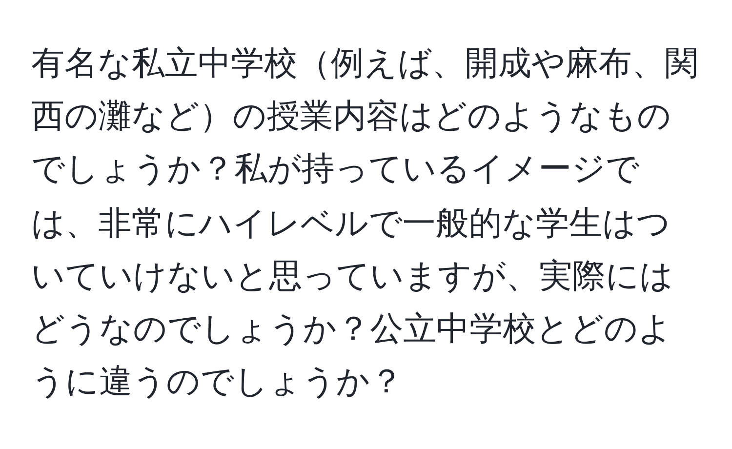 有名な私立中学校例えば、開成や麻布、関西の灘などの授業内容はどのようなものでしょうか？私が持っているイメージでは、非常にハイレベルで一般的な学生はついていけないと思っていますが、実際にはどうなのでしょうか？公立中学校とどのように違うのでしょうか？