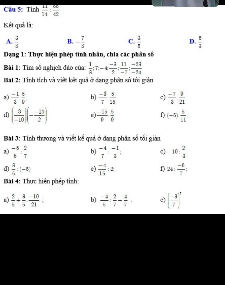 Tính  11/14 : 50/42 
Kết quả là:
A.  3/8  - 7/8   3/5   5/3 
B.
C.
D.
Dạng 1: Thực hiện phép tính nhân, chia các phân số
Bài 1: Tìm số nghịch đảo của:  1/3 ; 7; -4;  (-3)/2 ;  11/-7 ;  (-23)/-24 
Bài 2: Tính tích và viết kết quả ở dạng phân số tôi giản
a)  (-1)/3 ·  5/9  :  (-3)/7 ·  5/15   (-7)/3 ·  9/21 
b)
c)
d) ( 3/-10 )(- (-15)/2 )  (-15)/9 ·  5/9  (-5). 5/11 ; 
e)
f)
Bài 3: Tính thương và viết kế quả ở dạng phân số tối giản
a)  (-5)/6 : 2/7   (-4)/7 : (-1)/3 ; -10: 2/3 
b)
c)
d)  3/5 :(-5)  (-4)/15 :2; 24: (-6)/7 ; 
e)
f)
Bài 4: Thực hiện phép tính:
a)  2/5 + 3/5 ·  (-10)/21 ;  (-4)/5 : 2/7 + 4/7 . c) ( (-3)/7 )^2
b)