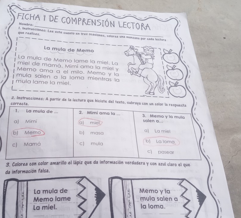 FICHA 1 DE COMPRENSIÓN LECTORA
Nombre:
que realices.
1. Instrucciones: Lee este cuento en tres ocasiones, colorea una manzana por cada lectura
La mula de Memo
La mula de Memo lame la miel. La
miel de mamá. Mimí ama la miel y
Memo ama a el milo. Memo y la
mula salen a la Ioma mientras la
mula lame la miel.
2. Instrucciones: A partir de la lectura que hiciste del texto, subraya con un color la respuesta
correcta.
1. La mula de ... 2. Mimí ama la ... 3. Memo y la mula
a) Mimí a) miel
salen a...
b) Memo b) masa
a) La miel
c) Mamá c) mula
b) La loma
c) pasear
3. Colorea con color amarillo el lápiz que da información verdadera y con azul claro el que
da información falsa.
La mula de Memo y la
.
Memo lame mula salen a
La miel. la loma.
`