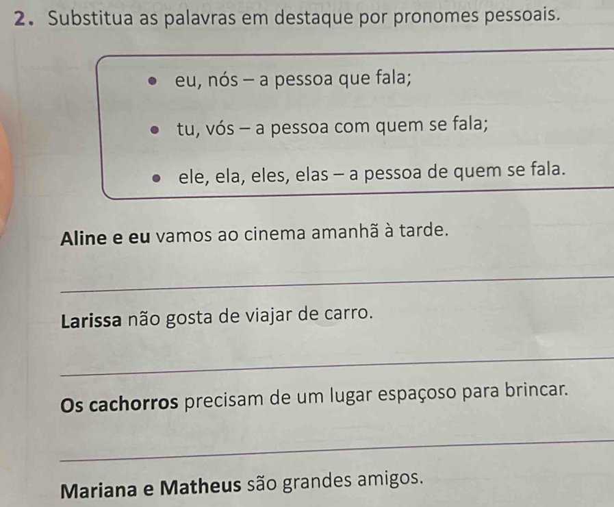 Substitua as palavras em destaque por pronomes pessoais. 
_ 
eu, nós - a pessoa que fala; 
tu, vós - a pessoa com quem se fala; 
_ 
ele, ela, eles, elas - a pessoa de quem se fala. 
Aline e eu vamos ao cinema amanhã à tarde. 
_ 
Larissa não gosta de viajar de carro. 
_ 
Os cachorros precisam de um lugar espaçoso para brincar. 
_ 
Mariana e Matheus são grandes amigos.