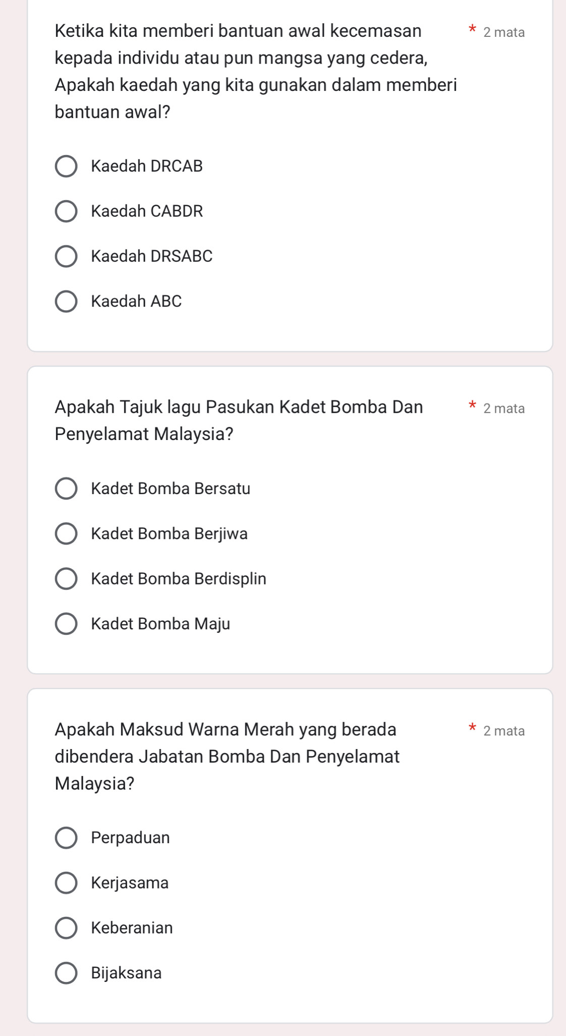 Ketika kita memberi bantuan awal kecemasan 2 mata
kepada individu atau pun mangsa yang cedera,
Apakah kaedah yang kita gunakan dalam memberi
bantuan awal?
Kaedah DRCAB
Kaedah CABDR
Kaedah DRSABC
Kaedah ABC
Apakah Tajuk lagu Pasukan Kadet Bomba Dan 2 mata
Penyelamat Malaysia?
Kadet Bomba Bersatu
Kadet Bomba Berjiwa
Kadet Bomba Berdisplin
Kadet Bomba Maju
Apakah Maksud Warna Merah yang berada 2 mata
dibendera Jabatan Bomba Dan Penyelamat
Malaysia?
Perpaduan
Kerjasama
Keberanian
Bijaksana