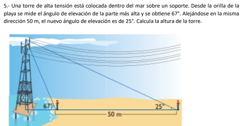 5.- Una torre de alta tensión está colocada dentro del mar sobre un soporte. Desde la orilla de la
playa se mide el ángulo de elevación de la parte más alta y se obtiene 67°. Alejándose en la misma
dirección 50 m, el nuevo ángulo de elevación es de 25°. Calcula la altura de la torre.