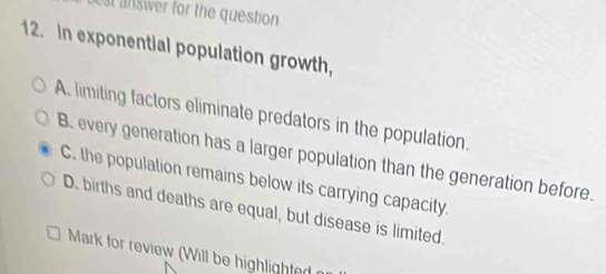 st answer for the question 
12. In exponential population growth,
A. limiting factors eliminate predators in the population.
B. every generation has a larger population than the generation before.
C. the population remains below its carrying capacity.
D. births and deaths are equal, but disease is limited.
Mark for review (Will be highlighted