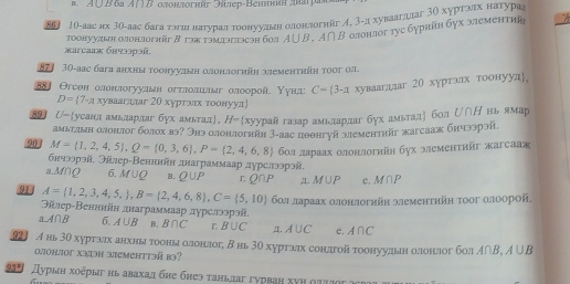 mA ∪ B 6a A 10 Otortorfüt Fep-Beheh am par
86J 10-аас их 3θ-аас бага тэшι натуралтоонуудннеолонлогнйг イ, 3-дл хуваагцлаг 3О хургзах натура
тоонуудын олонझогηйi β гэх тэмэглэсэн бο. A∪ B,A∩ B 0лонлοг туc бурийн бγх злементиῆ
жarcaаж бнчзэрəñ.
871 30-аас бага анхны тοонуудын олонлогηіη длеменτηіη τοοг ол
881 Θгсен олонлогуудьн огтлолелаг олоорοй. Υуна C=(3-π хувааглдаг 20 хуртэлх тоонууд,
D= 7-a хуваагдлаг 20 хурглαх τοонууд
89 U-усандамьдардаг бух амьтад， H= хуурай газар амьелардлаг бух амьталή бол じ∩Η нь ямар
амьтлын олонлог болох вз? Энз олонлогийн 3-аас пθθнгуй зементийг жагсааж бичзэрэй.
90 M= 1,2,4,5 ,Q= 0,3,6 ,P= 2,4,6,8 бοл лараах олонлогийн бух ωеменτийг жагсааж
бнчээрэй. Эйлер-Венннйн днаграммаар дурслээрэй.
a.M∩Q 6. M∪ Q B. Q∪ P r Q∩ P 1. M∪ P e. M∩ P
91 A= 1,2,3,4,5, ,B= 2,4,6,8 ,C= 5,10 бοл лараах олонлогийн элементηйη тоог олоорой
Θілер-Венннйн днаграммаар дурелэорэй,
aA∩ B 6. A∪ B B. B∩ C L B∪ C Д. A∪ C e. A∩ C
92] A нь 30 хуртзх анхны тοоны олонллοг; δнь 30 хуртзах сонлгой тοонуулын олонлοг бол A∩ B,A∪ B
oohior X31əh 3emehtt3ä b3?
93 Дурын хοоерыг нь авахад бне бнеэ τаньдаг гурваη хνη ητυιος α