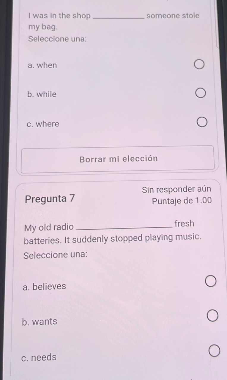 was in the shop _someone stole
my bag.
Seleccione una:
a. when
b. while
c. where
Borrar mi elección
Sin responder aún
Pregunta 7
Puntaje de 1.00
My old radio_
fresh
batteries. It suddenly stopped playing music.
Seleccione una:
a. believes
b. wants
c. needs