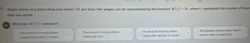 Elleen works at a pizza shop and makes $9 per hour. Her wages can be represented by the function W(t)=9t , where represents the number of hour
that she works.
What does W(1.4) represent?
Tow amount of money Elleen The amourst of money Eileen 0 The amount of money Elleen C The number of hours Eleen has 1o
7
makes it she wooks I I hours. makes per hour. makes after serving 14 pizzas. work in order to make 514.