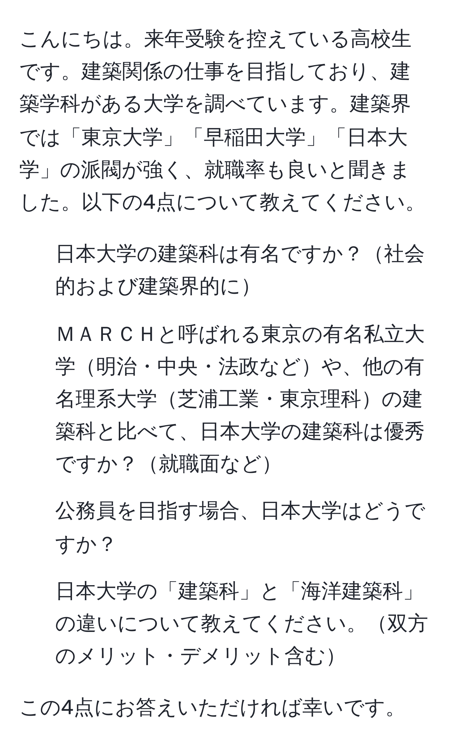 こんにちは。来年受験を控えている高校生です。建築関係の仕事を目指しており、建築学科がある大学を調べています。建築界では「東京大学」「早稲田大学」「日本大学」の派閥が強く、就職率も良いと聞きました。以下の4点について教えてください。

1. 日本大学の建築科は有名ですか？社会的および建築界的に
2. ＭＡＲＣＨと呼ばれる東京の有名私立大学明治・中央・法政などや、他の有名理系大学芝浦工業・東京理科の建築科と比べて、日本大学の建築科は優秀ですか？就職面など
3. 公務員を目指す場合、日本大学はどうですか？
4. 日本大学の「建築科」と「海洋建築科」の違いについて教えてください。双方のメリット・デメリット含む

この4点にお答えいただければ幸いです。