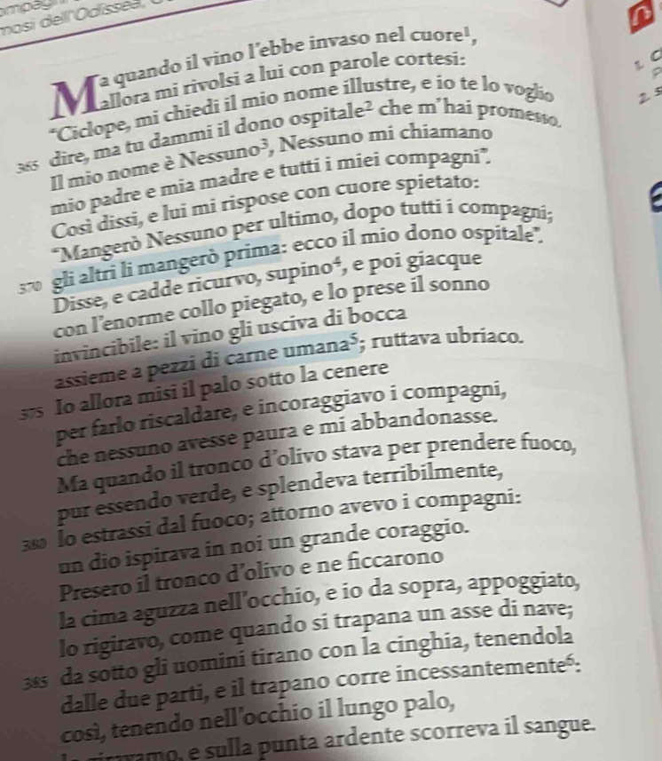 moag 
in 
L C 
*Ciclope, mi chiedi il mio nome illustre, e io te lo voglio 2 5 P 
38 dire, ma tu dammi il dono ospitale? che m’hai promesso. 
Il mio nome è Nessuno³, Nessuno mi chiamano 
mio padre e mia madre e tutti i miei compagni. 
Così dissì, e lui mi rispose con cuore spietato: 
*Mangerò Nessuno per ultimo, dopo tutti í compagni; 
37 gli altri li mangerò prima: ecco il mio dono ospitale", 
Disse, e cadde ricurvo, supino⁴, e poi giacque 
con l’enorme collo piegato, e lo prese il sonno 
invincibile: il vino gli usciva di bocca 
assième à pezzi di carne uma na^5; ruttava ubriaco. 
375 Io allora misi il palo sotto la cenere 
per farlo riscaldare, e incoraggiavo i compagni, 
che nessuno avesse paura e mi abbandonasse. 
Ma quando il tronco d’olivo stava per prendere fuoco, 
pur essendo verde, e splendeva terribilmente, 
38 Io estrassi dal fuoco; attorno avevo i compagni: 
un dio ispirava in noi un grande coraggio. 
Presero il tronco d’olivo e ne ficcarono 
la cima aguzza nell’occhio, e io da sopra, appoggiato, 
lo rigiravo, come quando si trapana un asse di nave;
38 da sotto gli uomini tirano con la cinghia, tenendola 
dalle due parti, e il trapano corre incessantementeó: 
così, tenendo nell’occhio il lungo palo, 
ramo, e sulla punta ardente scorreva il sangue.