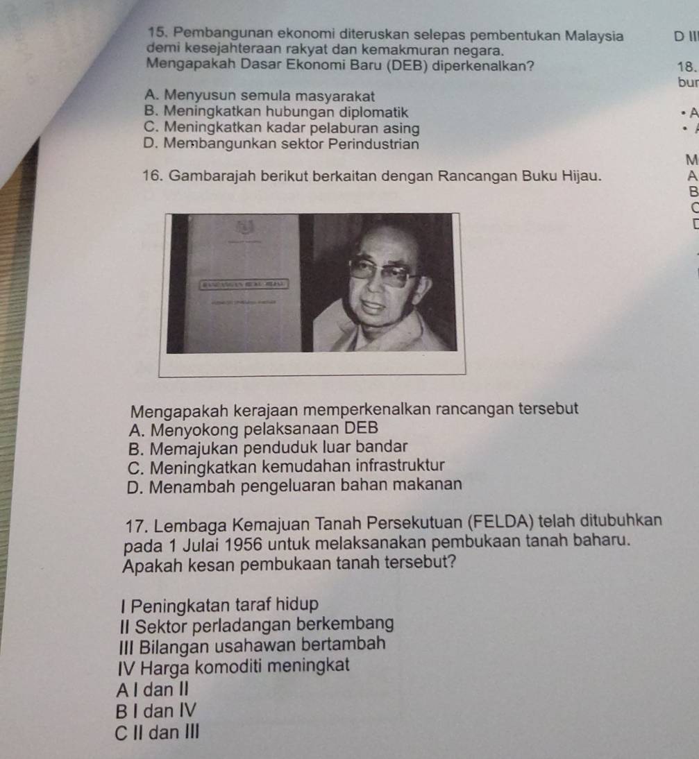 Pembangunan ekonomi diteruskan selepas pembentukan Malaysia DⅢ
demi kesejahteraan rakyat dan kemakmuran negara.
Mengapakah Dasar Ekonomi Baru (DEB) diperkenalkan? 18.
bur
A. Menyusun semula masyarakat
B. Meningkatkan hubungan diplomatik A
C. Meningkatkan kadar pelaburan asing
.
D. Membangunkan sektor Perindustrian
M
16. Gambarajah berikut berkaitan dengan Rancangan Buku Hijau. A
B
C
Mengapakah kerajaan memperkenalkan rancangan tersebut
A. Menyokong pelaksanaan DEB
B. Memajukan penduduk luar bandar
C. Meningkatkan kemudahan infrastruktur
D. Menambah pengeluaran bahan makanan
17. Lembaga Kemajuan Tanah Persekutuan (FELDA) telah ditubuhkan
pada 1 Julai 1956 untuk melaksanakan pembukaan tanah baharu.
Apakah kesan pembukaan tanah tersebut?
I Peningkatan taraf hidup
II Sektor perladangan berkembang
III Bilangan usahawan bertambah
IV Harga komoditi meningkat
A I dan II
B I dan IV
CII dan III