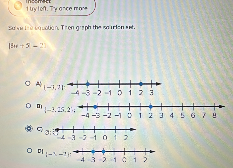 Incorrect
1 try left. Try once more
Solve the equation. Then graph the solution set.
|8w+5|=21
A)
 -3,2
C