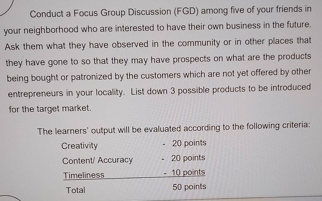 Conduct a Focus Group Discussion (FGD) among five of your friends in 
your neighborhood who are interested to have their own business in the future. 
Ask them what they have observed in the community or in other places that 
they have gone to so that they may have prospects on what are the products 
being bought or patronized by the customers which are not yet offered by other 
entrepreneurs in your locality. List down 3 possible products to be introduced 
for the target market. 
The learners' output will be evaluated according to the following criteria: 
Creativity - 20 points 
Content/ Accuracy - 20 points 
Timeliness - 10 points 
Total 50 points