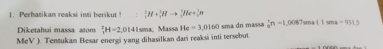 Perhatikan reaksi inti berikut ! : _1^2H+_1^2Hto _2^3He+_0^1n
Diketahui massa atom _1^2H=2,0141sma; Massa He=3,0160 sma dn massa _0^1n=1,0087sma(1sma=931,5
MeV ). Tentukan Besar energi yang dihasilkan dari reaksi inti tersebut.