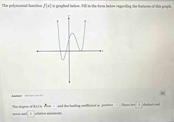 The polynomial function f(x) is graphed below. Fill in the form below regarding the features of this graph. 
Answer Attempt 2 out of 2 
The degree of f(x) is even √ and the leading coefficient is positive √ . There are 3 distinct real 
zeros and 1 relative minimum.